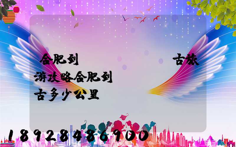 合肥到內(nèi)蒙古旅游攻略合肥到內(nèi)蒙古多少公里