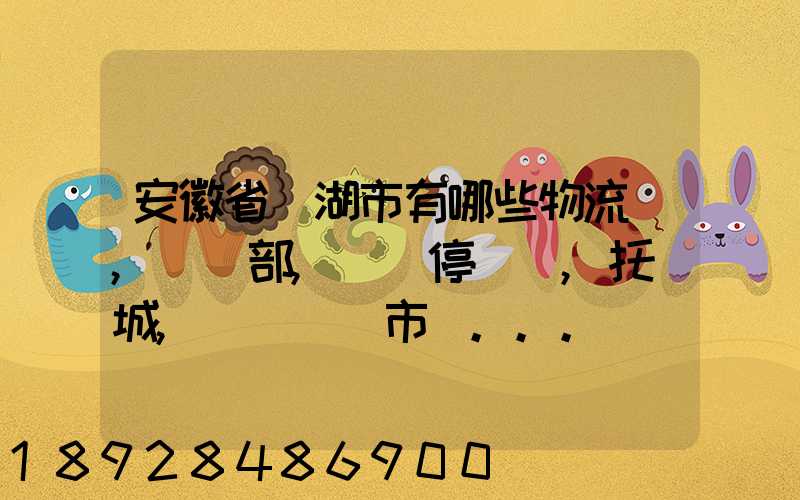 安徽省蕪湖市有哪些物流園,貨運部,貨運停車場,托運城,專線貨運市場...