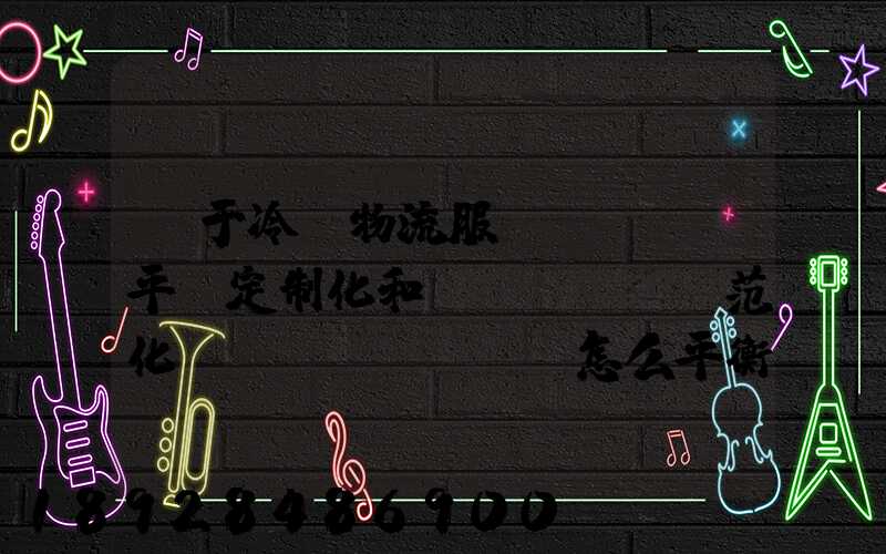 對于冷鏈物流服務(wù)平臺定制化和規(guī)范化應(yīng)該怎么平衡