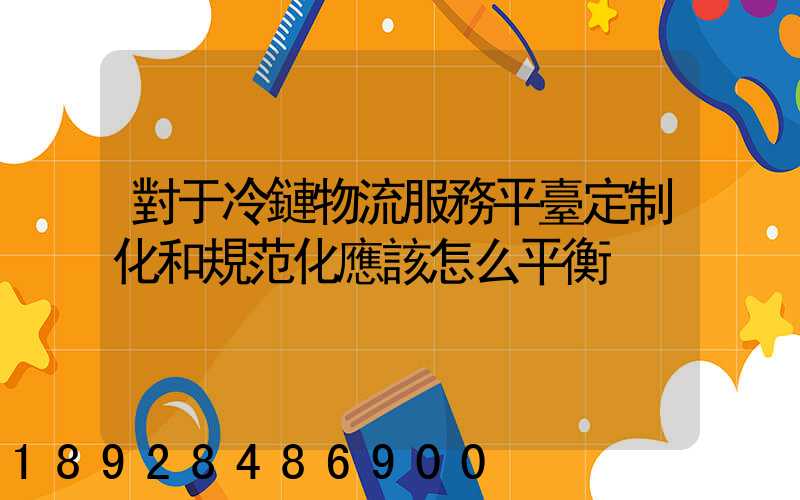 對于冷鏈物流服務平臺定制化和規范化應該怎么平衡