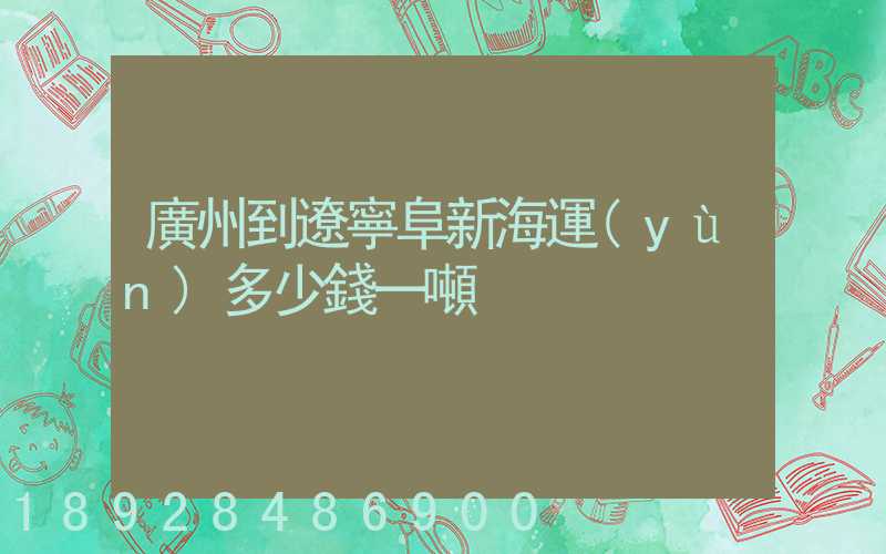 廣州到遼寧阜新海運(yùn)多少錢一噸