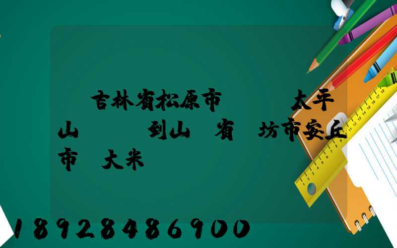 從吉林省松原市長嶺縣太平山鎮發貨到山東省維坊市安丘市發大米...