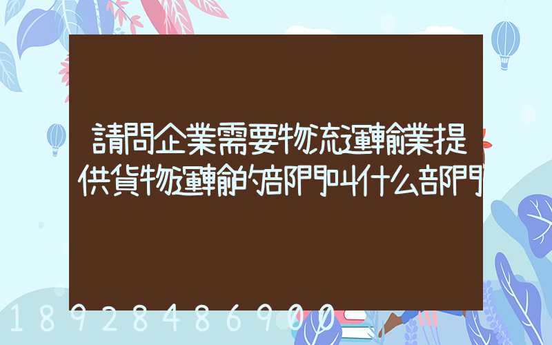 請問企業需要物流運輸業提供貨物運輸的部門叫什么部門