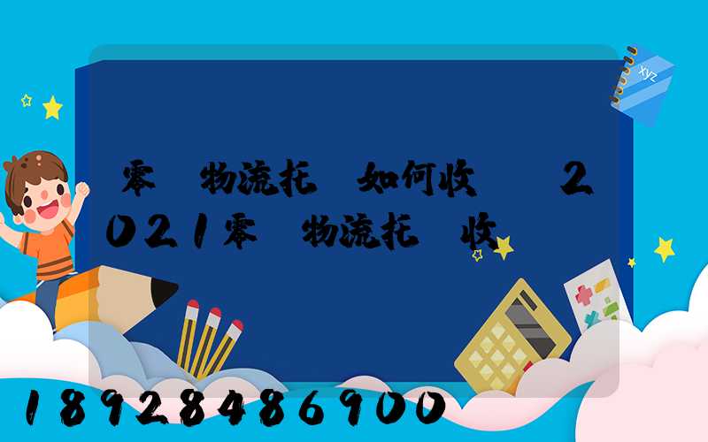 零擔物流托運如何收費,2021零擔物流托運收費標準